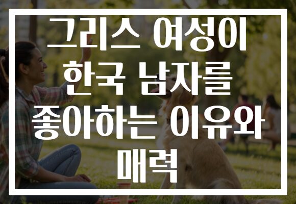 그리스 여성이 한국 남자를 좋아하는 이유와 매력
