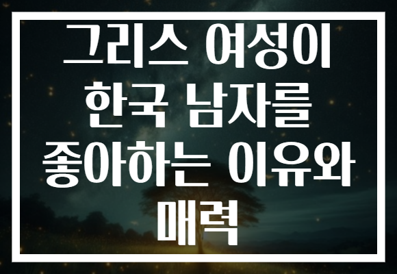 그리스 여성이 한국 남자를 좋아하는 이유와 매력