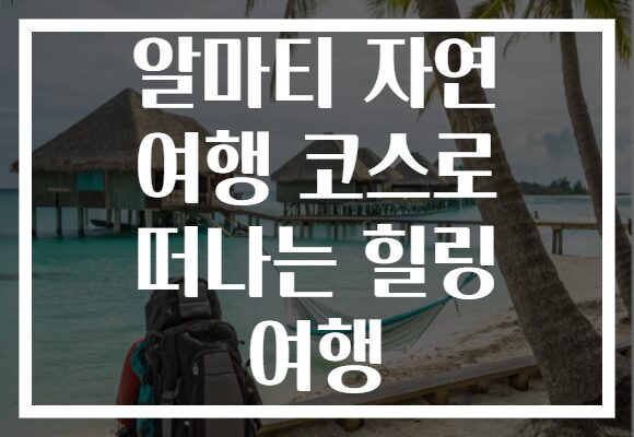 알마티 자연 여행 코스로 떠나는 힐링 여행