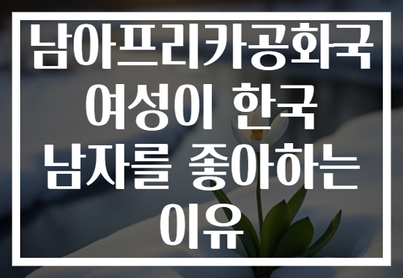 남아프리카공화국 여성이 한국 남자를 좋아하는 이유