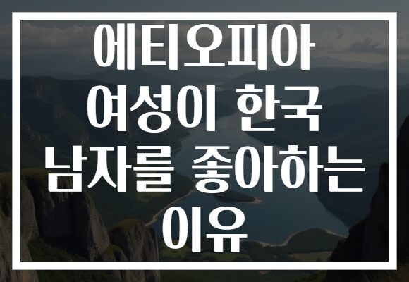 에티오피아 여성이 한국 남자를 좋아하는 이유