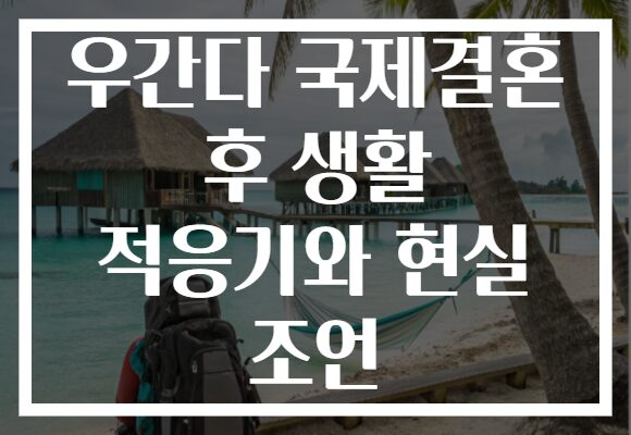 우간다 국제결혼 후 생활 적응기와 현실 조언