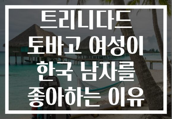 트리니다드 토바고 여성이 한국 남자를 좋아하는 이유