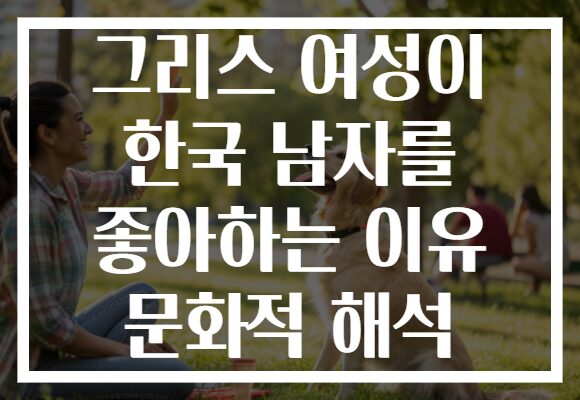 그리스 여성이 한국 남자를 좋아하는 이유 문화적 해석