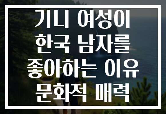 기니 여성이 한국 남자를 좋아하는 이유 문화적 매력