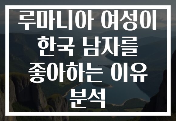 루마니아 여성이 한국 남자를 좋아하는 이유 분석
