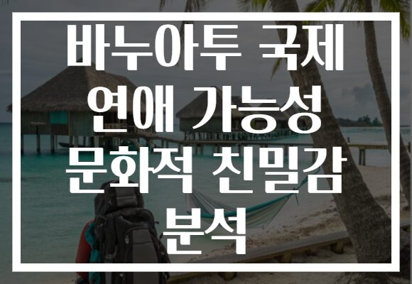 바누아투 국제 연애 가능성 문화적 친밀감 분석