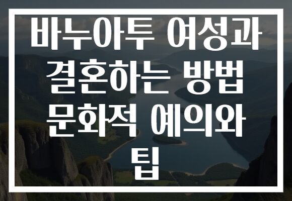 바누아투 여성과 결혼하는 방법 문화적 예의와 팁