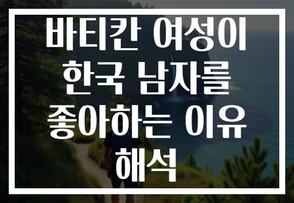 바티칸 여성이 한국 남자를 좋아하는 이유 해석