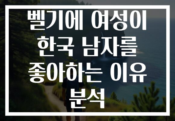 벨기에 여성이 한국 남자를 좋아하는 이유 분석