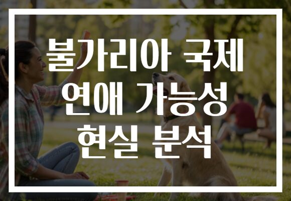 불가리아 국제 연애 가능성 현실 분석