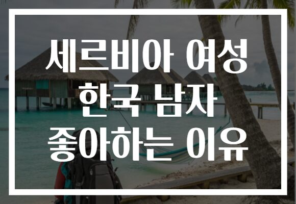 세르비아 여성 한국 남자 좋아하는 이유