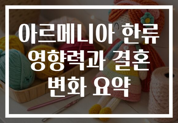 아르메니아 한류 영향력과 결혼 변화 요약
