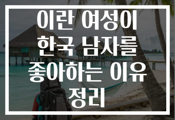 이란 여성이 한국 남자를 좋아하는 이유 정리