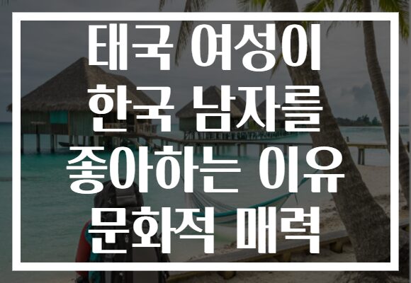 태국 여성이 한국 남자를 좋아하는 이유 문화적 매력