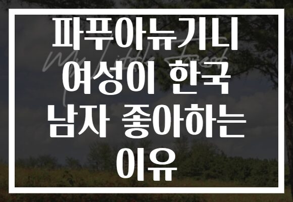 파푸아뉴기니 여성이 한국 남자 좋아하는 이유