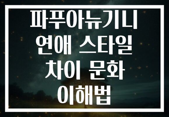 파푸아뉴기니 연애 스타일 차이 문화 이해법