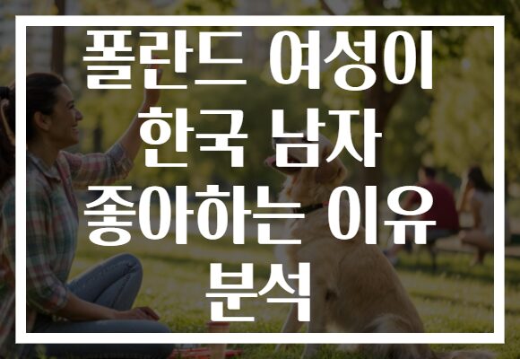 폴란드 여성이 한국 남자 좋아하는 이유 분석