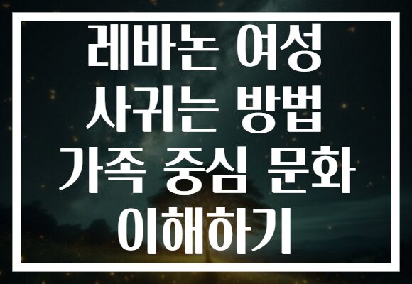 레바논 여성 사귀는 방법 가족 중심 문화 이해하기