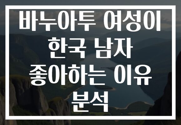 바누아투 여성이 한국 남자 좋아하는 이유 분석