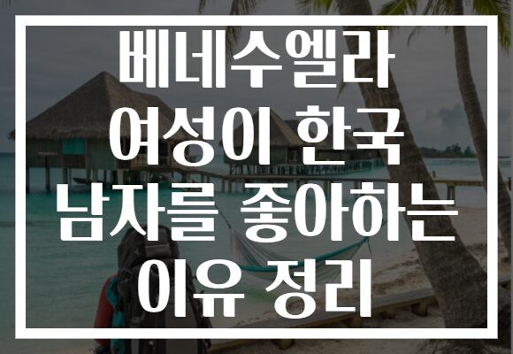 베네수엘라 여성이 한국 남자를 좋아하는 이유 정리