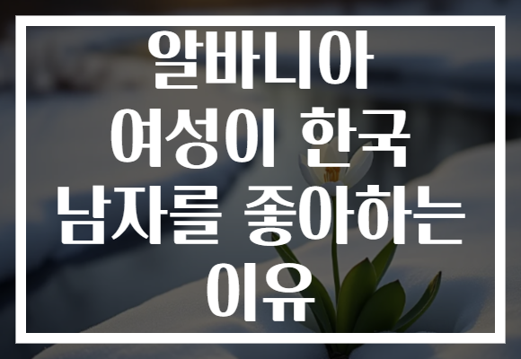 알바니아 여성이 한국 남자를 좋아하는 이유
