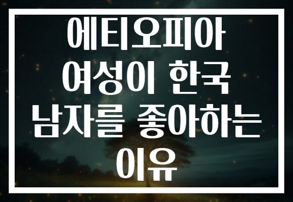 에티오피아 여성이 한국 남자를 좋아하는 이유