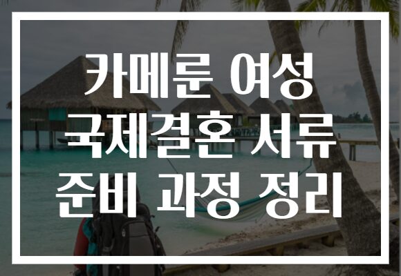 카메룬 여성 국제결혼 서류 준비 과정 정리