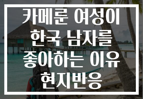카메룬 여성이 한국 남자를 좋아하는 이유 현지반응
