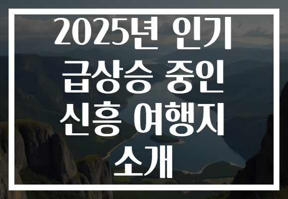 2025년 인기 급상승 중인 신흥 여행지 소개