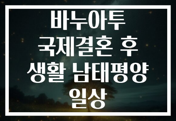 바누아투 국제결혼 후 생활 남태평양 일상