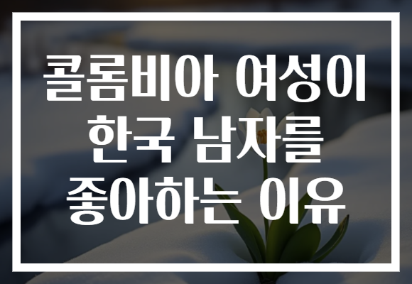 콜롬비아 여성이 한국 남자를 좋아하는 이유