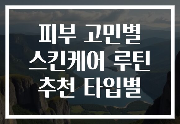 피부 고민별 스킨케어 루틴 추천 타입별