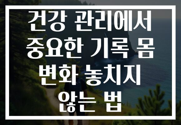 건강 관리에서 중요한 기록 몸 변화 놓치지 않는 법