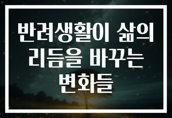 반려생활이 삶의 리듬을 바꾸는 변화들