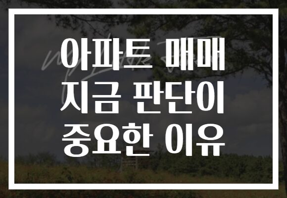 아파트 매매 지금 판단이 중요한 이유