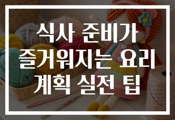 식사 준비가 즐거워지는 요리 계획 실전 팁