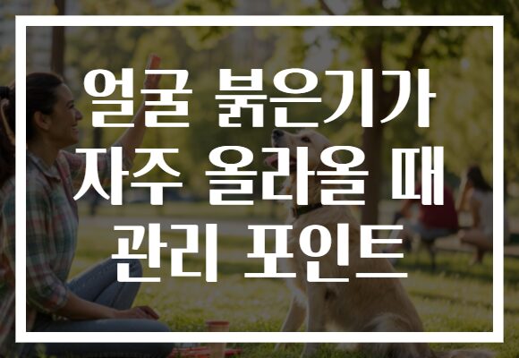 얼굴 붉은기가 자주 올라올 때 관리 포인트