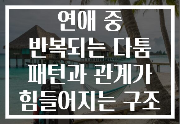 연애 중 반복되는 다툼 패턴과 관계가 힘들어지는 구조