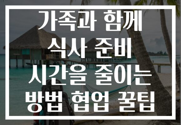 가족과 함께 식사 준비 시간을 줄이는 방법 협업 꿀팁