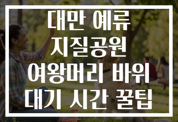 대만 예류 지질공원 여왕머리 바위 대기 시간 꿀팁