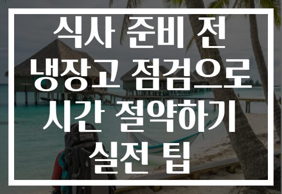 식사 준비 전 냉장고 점검으로 시간 절약하기 실전 팁