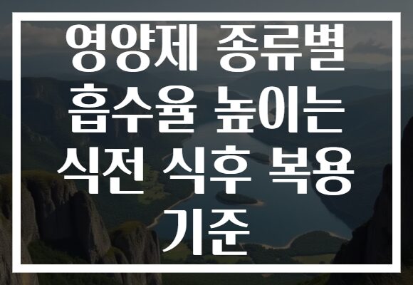 영양제 종류별 흡수율 높이는 식전 식후 복용 기준