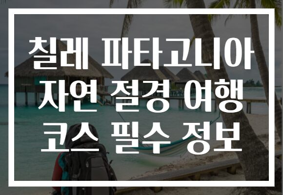 칠레 파타고니아 자연 절경 여행 코스 필수 정보