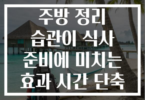 주방 정리 습관이 식사 준비에 미치는 효과 시간 단축