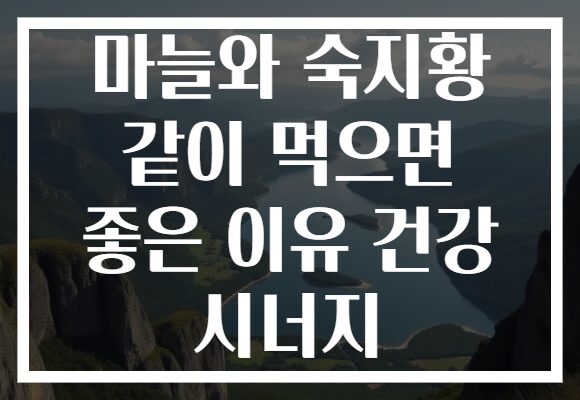 마늘와 숙지황 같이 먹으면 좋은 이유 건강 시너지