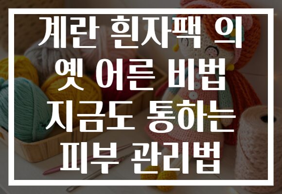 계란 흰자팩 의 옛 어른 비법 지금도 통하는 피부 관리법