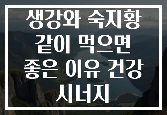 생강와 숙지황 같이 먹으면 좋은 이유 건강 시너지