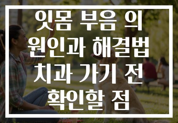 잇몸 부음 의 원인과 해결법 치과 가기 전 확인할 점