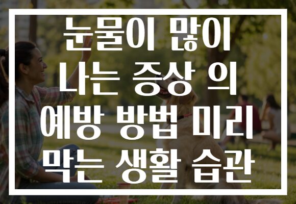눈물이 많이 나는 증상 의 예방 방법 미리 막는 생활 습관